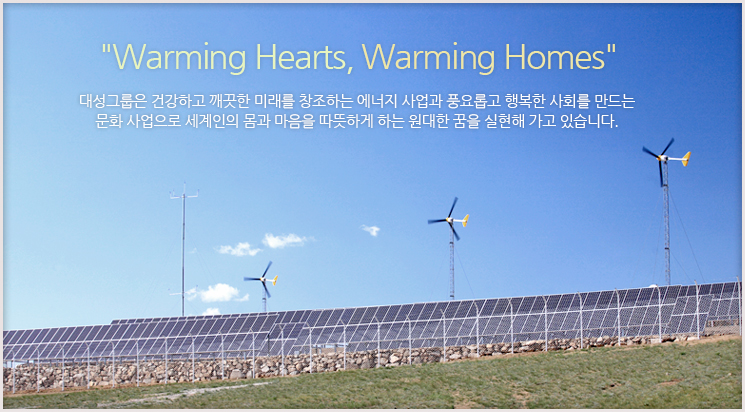 'Warming Hearts, Warming Homes' 대성그룹은 건강하고 깨끗한 미래를 창조하는 에너지 사업과 풍요롭고 행복한 사회를 만드는 문화 사업으로 세계인의 몸과 마음을 따뜻하게 하는 원대한 꿈을 실현해 가고 있습니다.